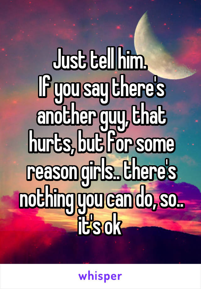 Just tell him. 
If you say there's another guy, that hurts, but for some reason girls.. there's nothing you can do, so.. it's ok 