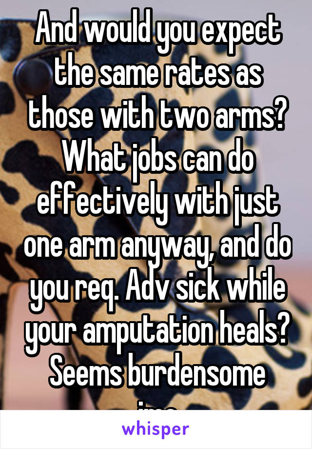 And would you expect the same rates as those with two arms?
What jobs can do effectively with just one arm anyway, and do you req. Adv sick while your amputation heals?
Seems burdensome imo
