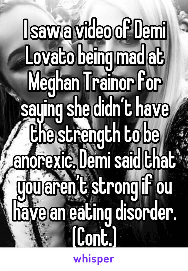 I saw a video of Demi Lovato being mad at Meghan Trainor for saying she didn’t have the strength to be anorexic. Demi said that you aren’t strong if ou have an eating disorder. (Cont.)