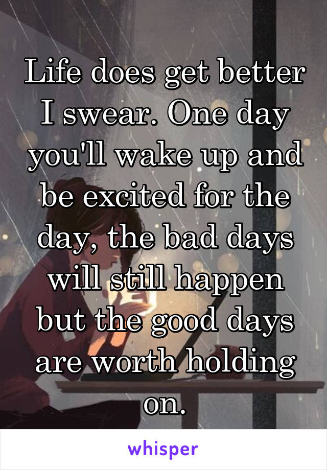 Life does get better I swear. One day you'll wake up and be excited for the day, the bad days will still happen but the good days are worth holding on.