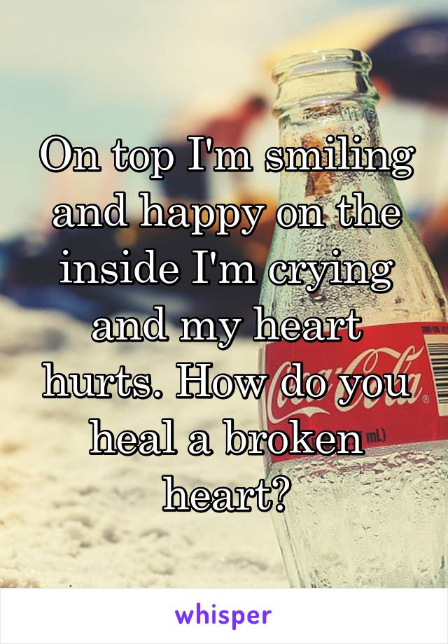 On top I'm smiling and happy on the inside I'm crying and my heart hurts. How do you heal a broken heart?