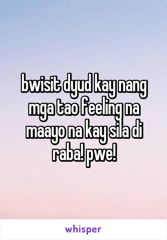 bwisit dyud kay nang mga tao feeling na maayo na kay sila di raba! pwe!