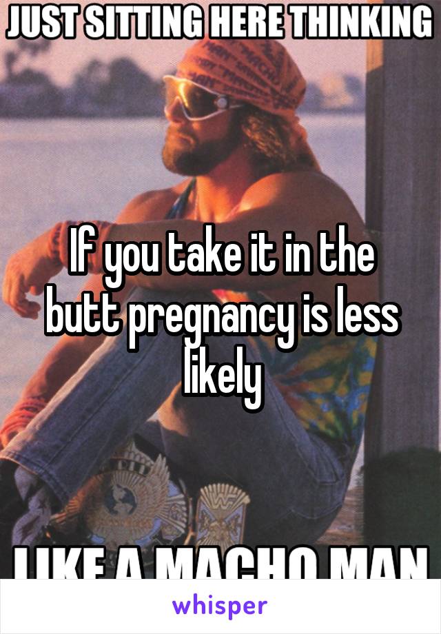 If you take it in the butt pregnancy is less likely