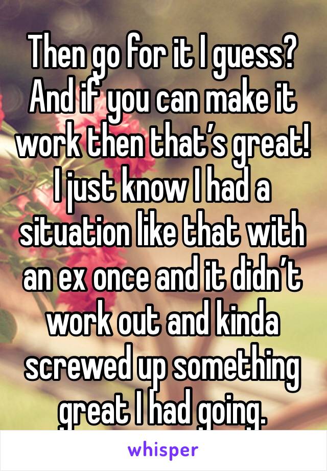 Then go for it I guess? And if you can make it work then that’s great! I just know I had a situation like that with an ex once and it didn’t work out and kinda screwed up something great I had going. 