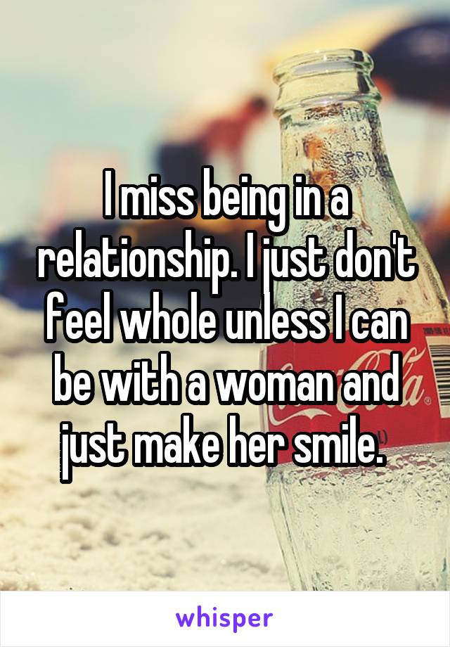 I miss being in a relationship. I just don't feel whole unless I can be with a woman and just make her smile. 