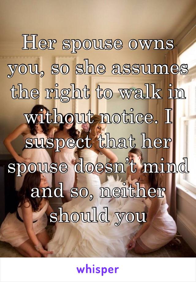 Her spouse owns you, so she assumes the right to walk in without notice. I suspect that her spouse doesn’t mind and so, neither should you
