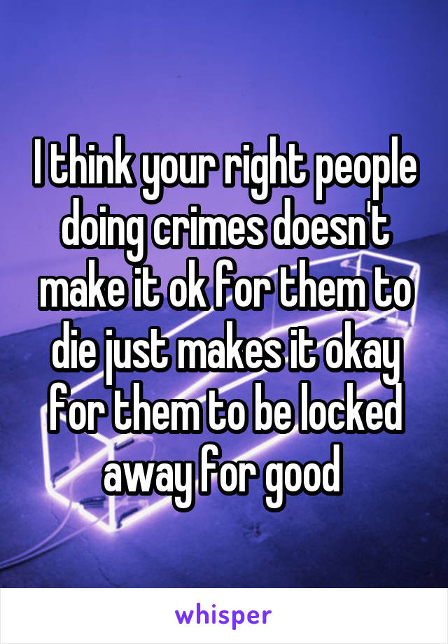 I think your right people doing crimes doesn't make it ok for them to die just makes it okay for them to be locked away for good 