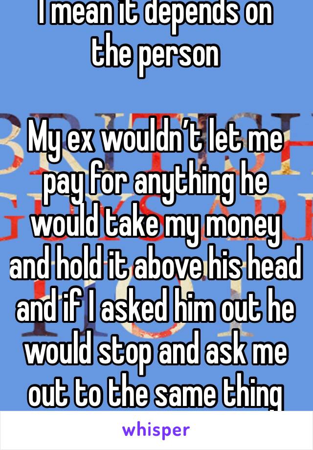 I mean it depends on the person 

My ex wouldn’t let me pay for anything he would take my money and hold it above his head and if I asked him out he would stop and ask me out to the same thing 