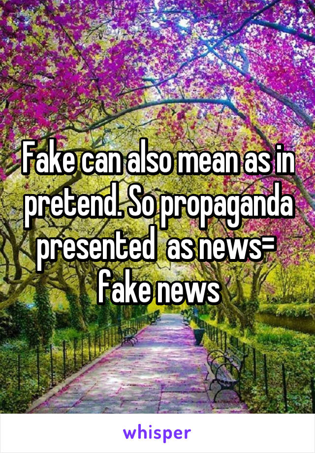 Fake can also mean as in pretend. So propaganda presented  as news=  fake news