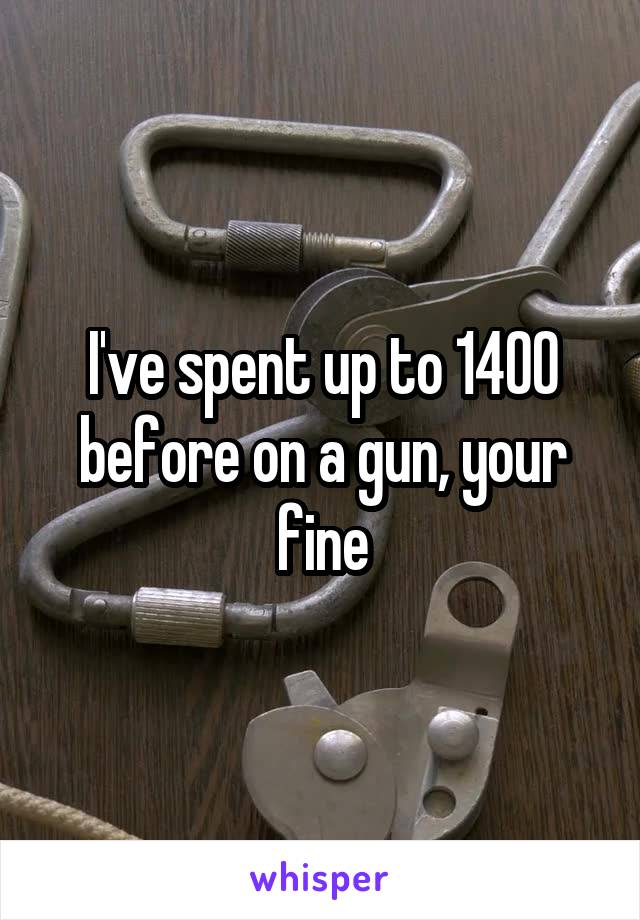 I've spent up to 1400 before on a gun, your fine