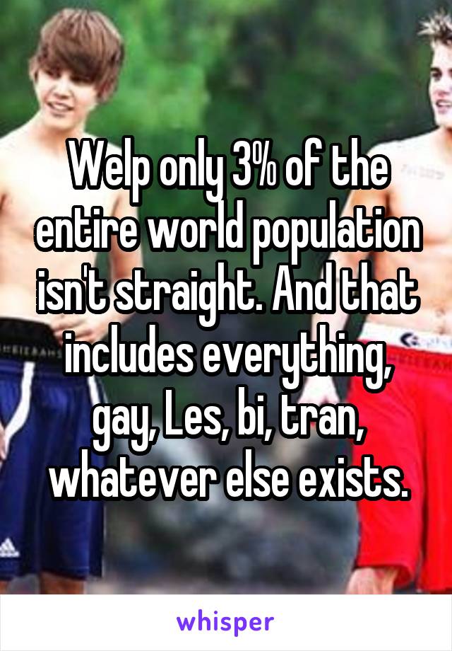 Welp only 3% of the entire world population isn't straight. And that includes everything, gay, Les, bi, tran, whatever else exists.