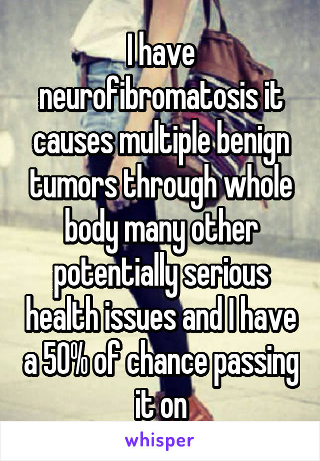 I have neurofibromatosis it causes multiple benign tumors through whole body many other potentially serious health issues and I have a 50% of chance passing it on