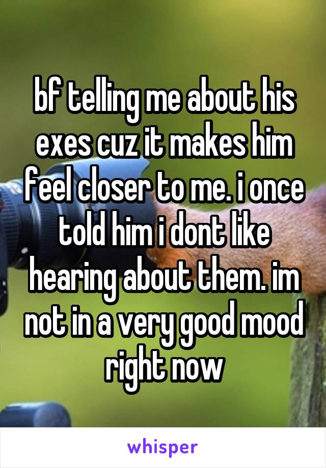 bf telling me about his exes cuz it makes him feel closer to me. i once told him i dont like hearing about them. im not in a very good mood right now