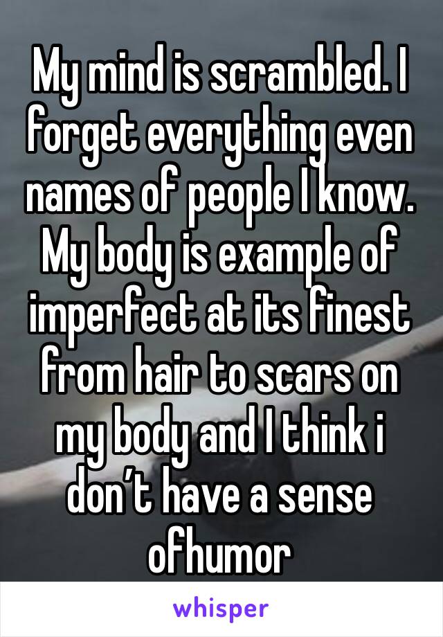 My mind is scrambled. I forget everything even names of people I know. My body is example of imperfect at its finest from hair to scars on my body and I think i don’t have a sense ofhumor