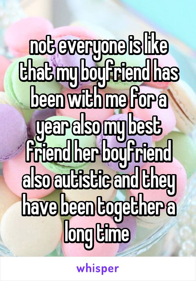 not everyone is like that my boyfriend has been with me for a year also my best friend her boyfriend also autistic and they have been together a long time 