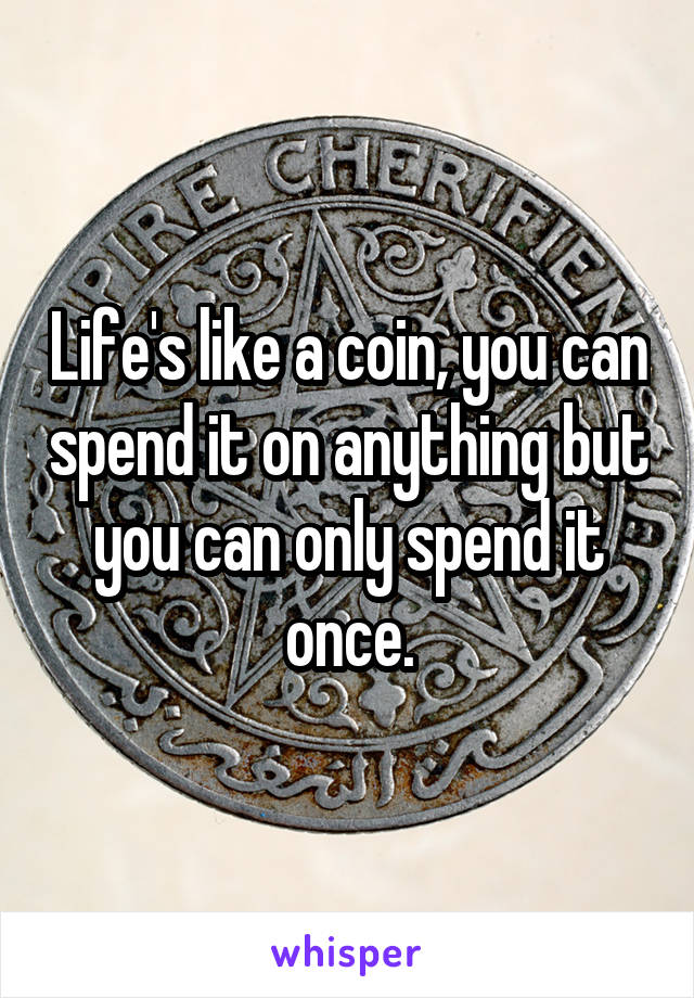 Life's like a coin, you can spend it on anything but you can only spend it once.