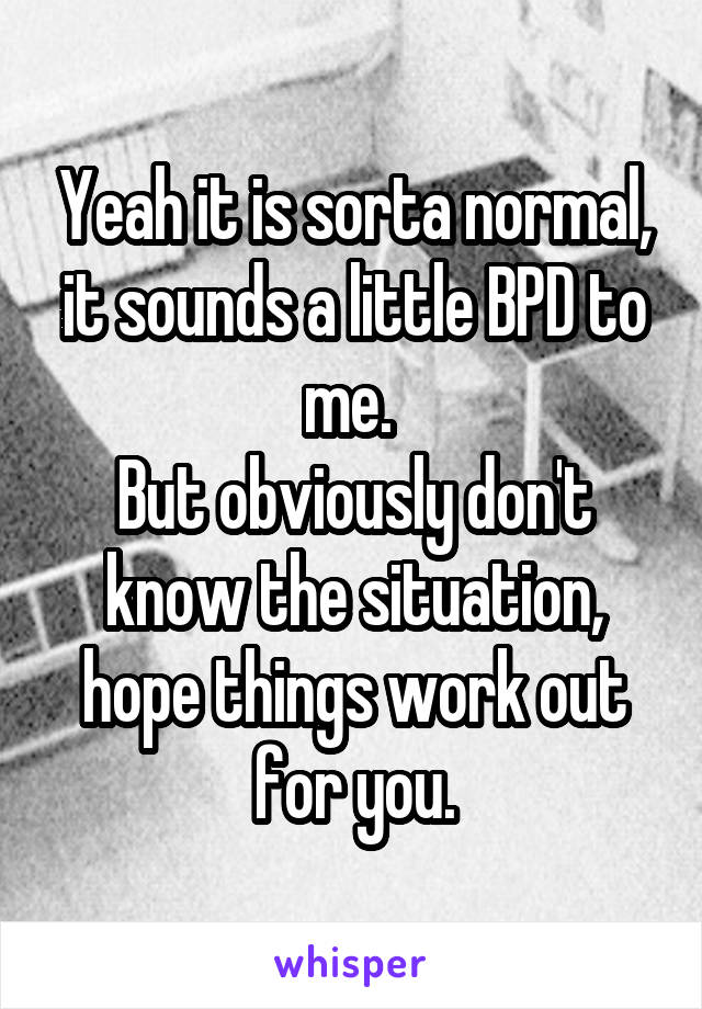Yeah it is sorta normal, it sounds a little BPD to me. 
But obviously don't know the situation, hope things work out for you.