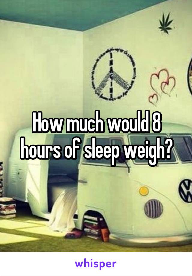 How much would 8 hours of sleep weigh?