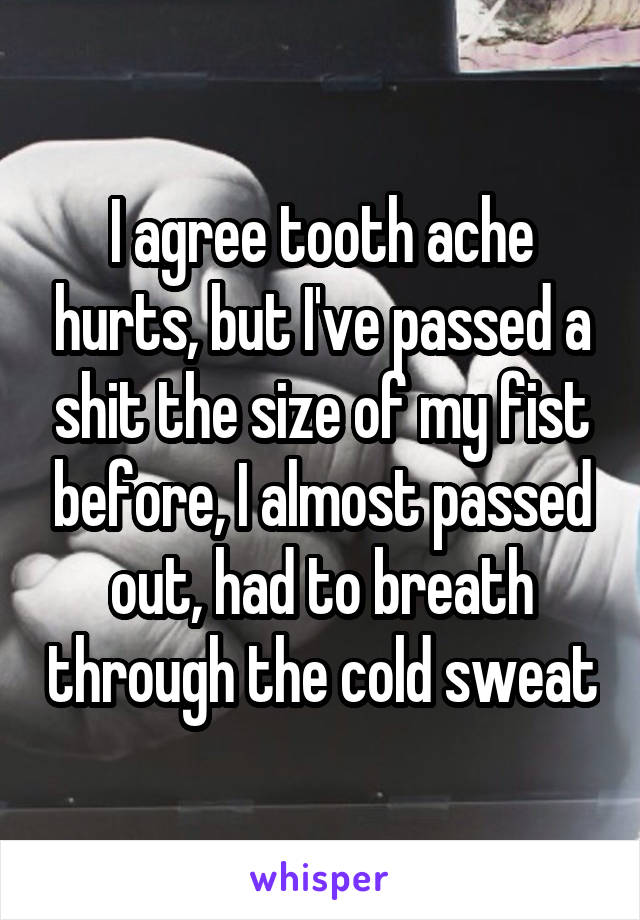 I agree tooth ache hurts, but I've passed a shit the size of my fist before, I almost passed out, had to breath through the cold sweat