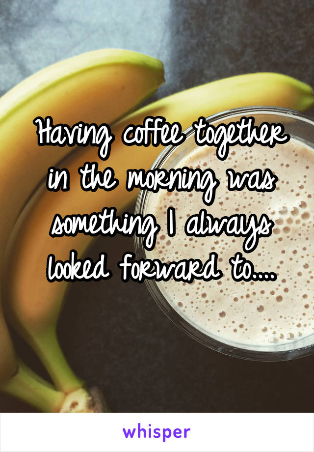 Having coffee together in the morning was something I always looked forward to....
