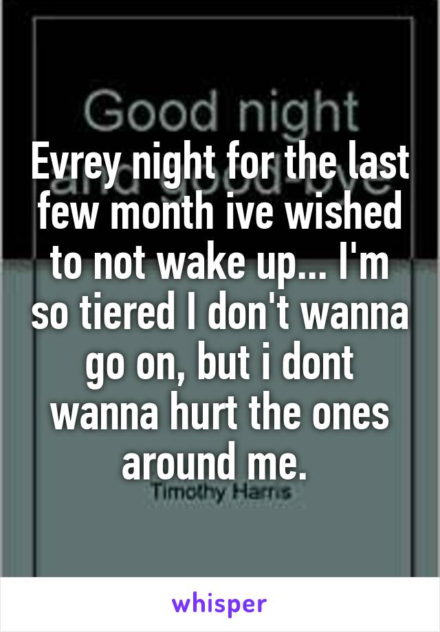 Evrey night for the last few month ive wished to not wake up... I'm so tiered I don't wanna go on, but i dont wanna hurt the ones around me. 