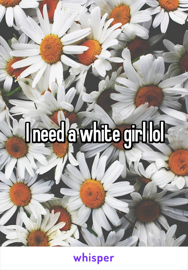 I need a white girl lol