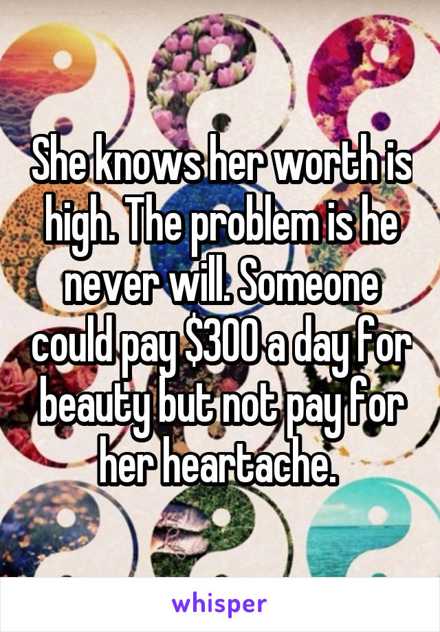She knows her worth is high. The problem is he never will. Someone could pay $300 a day for beauty but not pay for her heartache. 