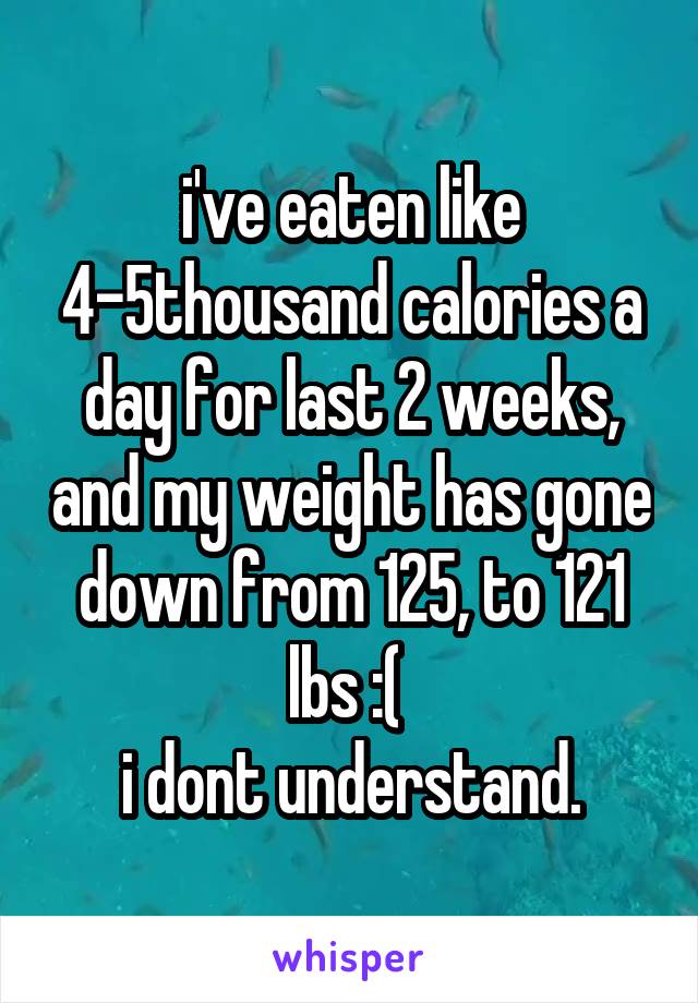 i've eaten like 4-5thousand calories a day for last 2 weeks, and my weight has gone down from 125, to 121 lbs :( 
i dont understand.