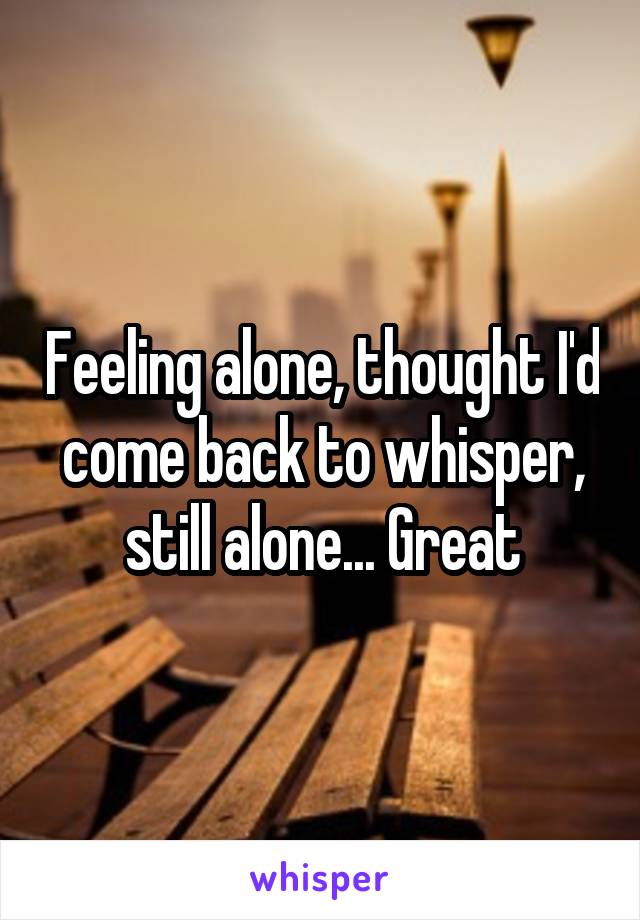 Feeling alone, thought I'd come back to whisper, still alone... Great