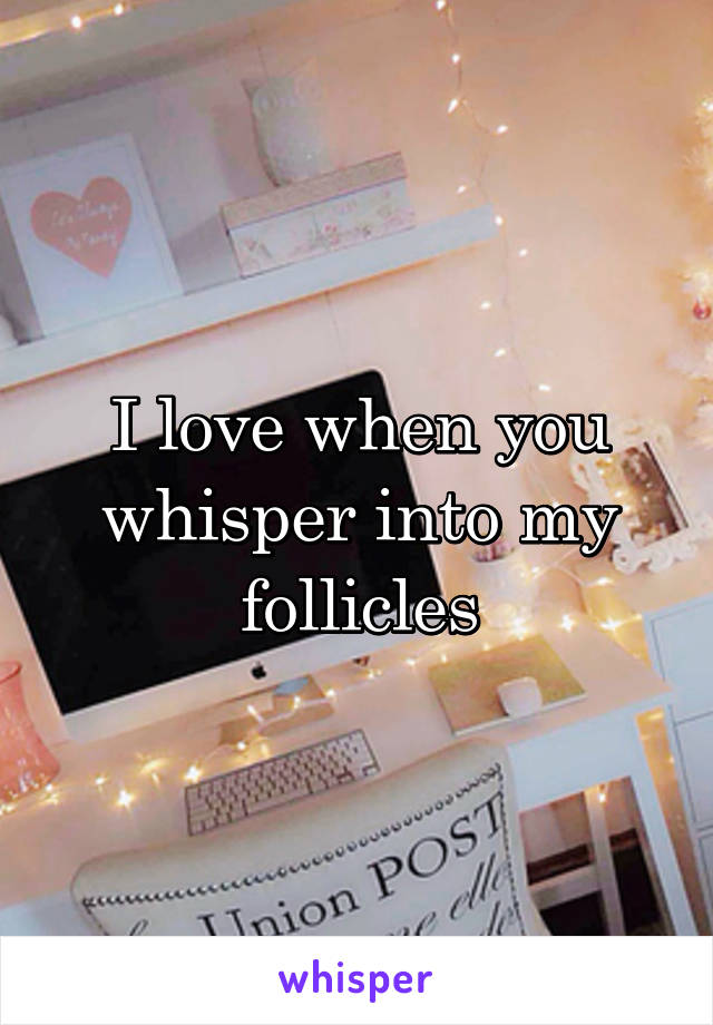 I love when you whisper into my follicles