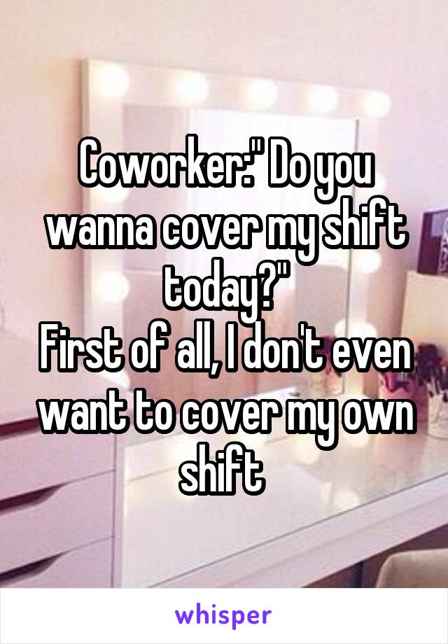 Coworker:" Do you wanna cover my shift today?"
First of all, I don't even want to cover my own shift 