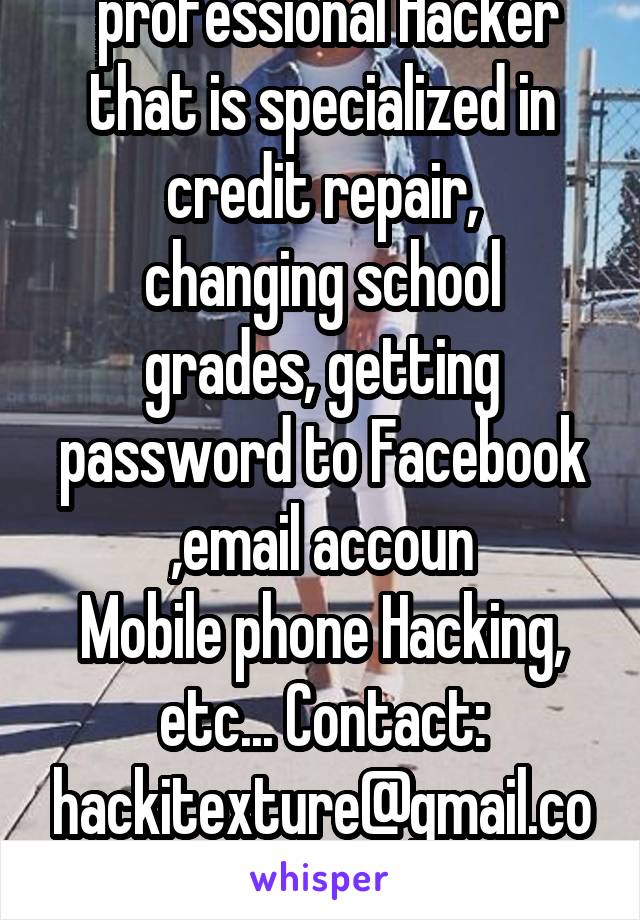  professional Hacker that is specialized in credit repair,
changing school grades, getting password to Facebook ,email accoun
Mobile phone Hacking, etc... Contact: hackitexture@gmail.com