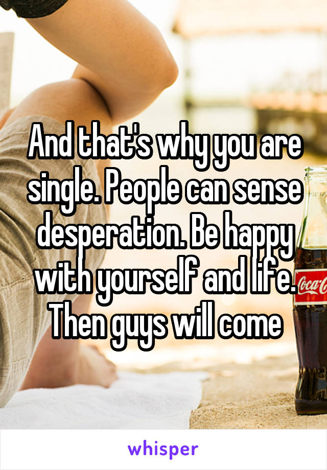 And that's why you are single. People can sense desperation. Be happy with yourself and life. Then guys will come