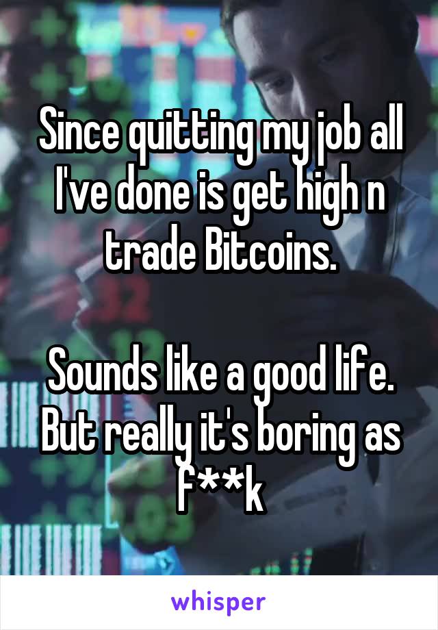 Since quitting my job all I've done is get high n trade Bitcoins.

Sounds like a good life. But really it's boring as f**k