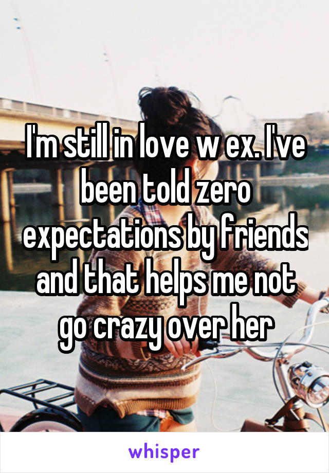 I'm still in love w ex. I've been told zero expectations by friends and that helps me not go crazy over her