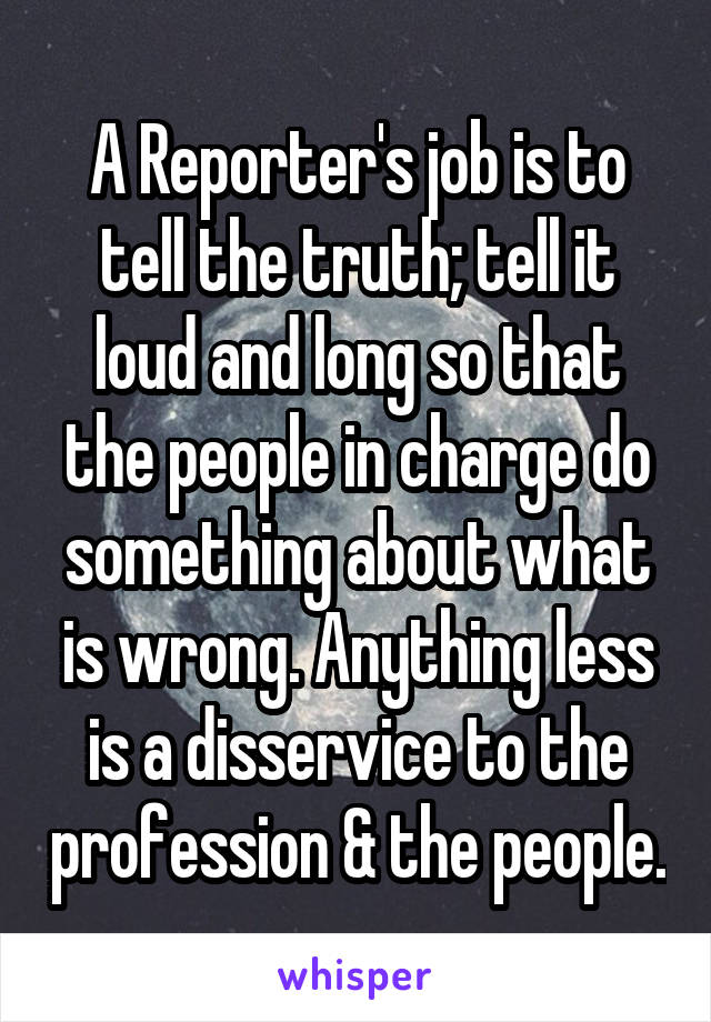 A Reporter's job is to tell the truth; tell it loud and long so that the people in charge do something about what is wrong. Anything less is a disservice to the profession & the people.