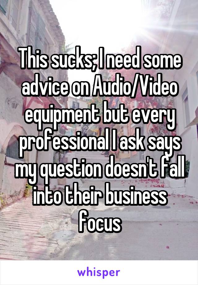 This sucks; I need some advice on Audio/Video equipment but every professional I ask says my question doesn't fall into their business focus
