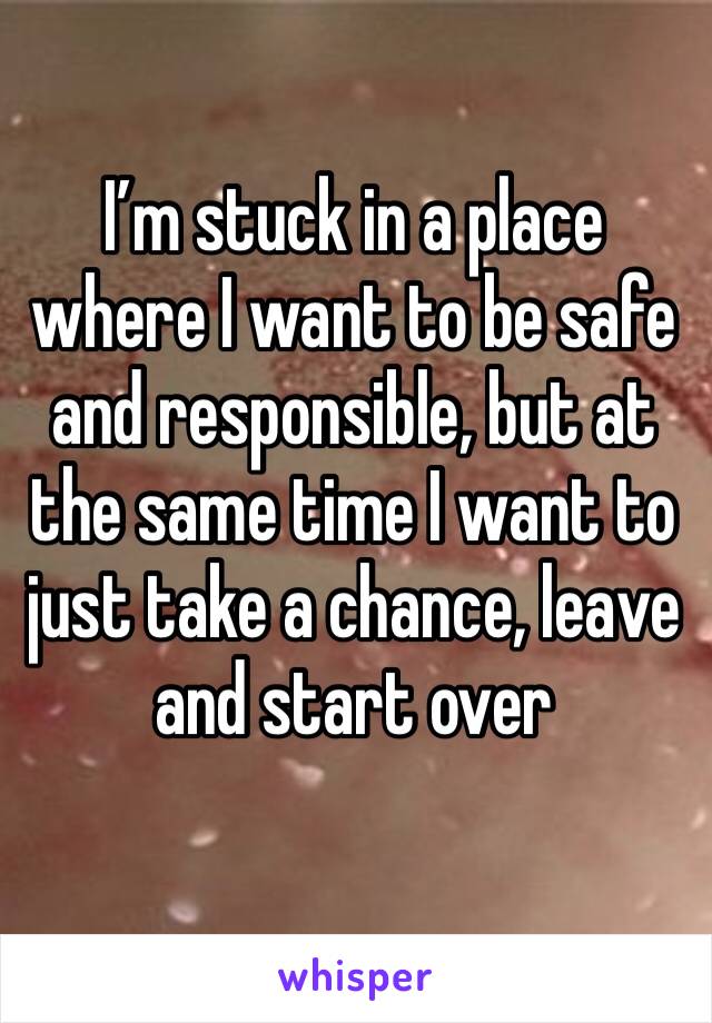 I’m stuck in a place where I want to be safe and responsible, but at the same time I want to just take a chance, leave and start over