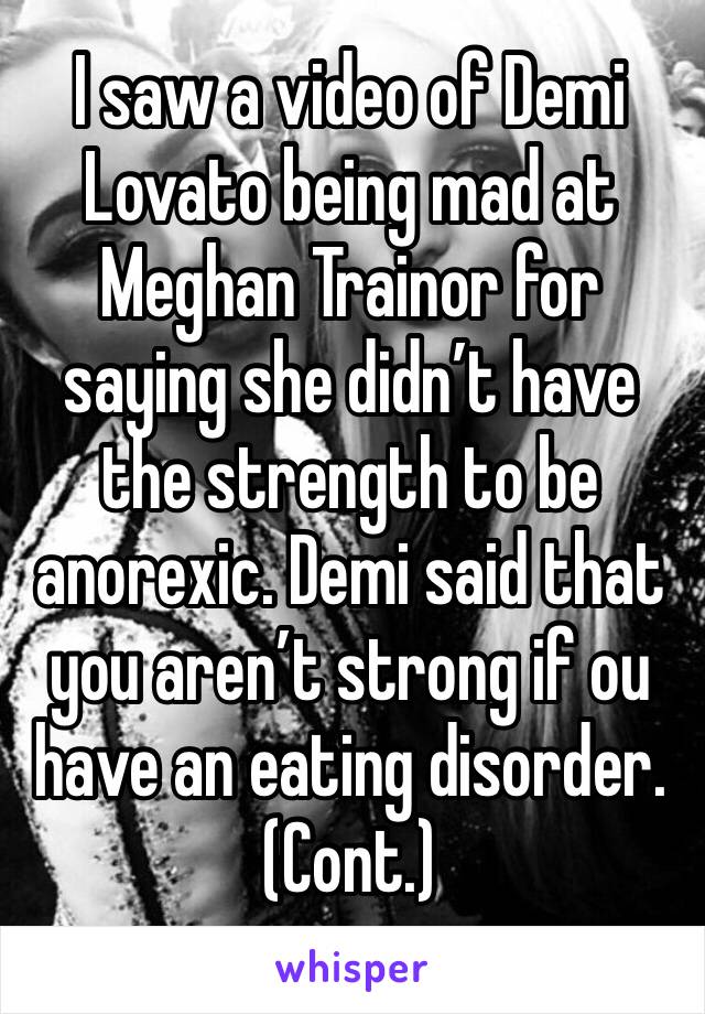 I saw a video of Demi Lovato being mad at Meghan Trainor for saying she didn’t have the strength to be anorexic. Demi said that you aren’t strong if ou have an eating disorder. (Cont.)