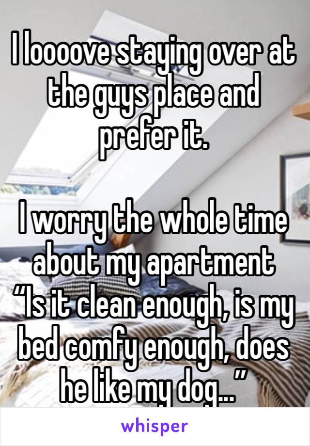 I loooove staying over at the guys place and prefer it.

I worry the whole time about my apartment
“Is it clean enough, is my bed comfy enough, does he like my dog...”