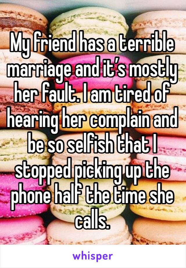 My friend has a terrible marriage and it’s mostly her fault. I am tired of hearing her complain and be so selfish that I stopped picking up the phone half the time she calls. 