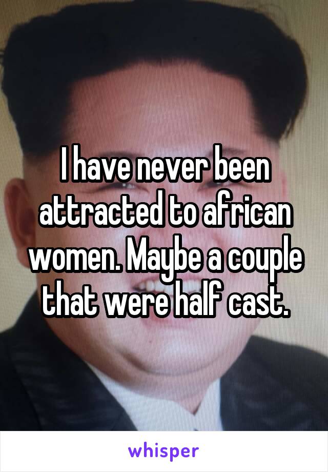 I have never been attracted to african women. Maybe a couple that were half cast.