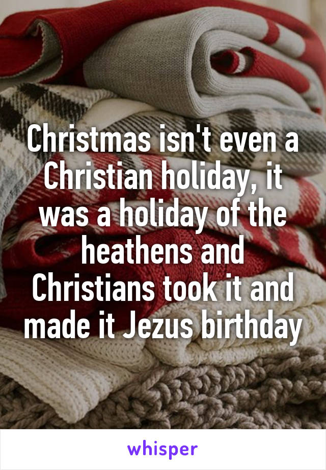 Christmas isn't even a Christian holiday, it was a holiday of the heathens and Christians took it and made it Jezus birthday