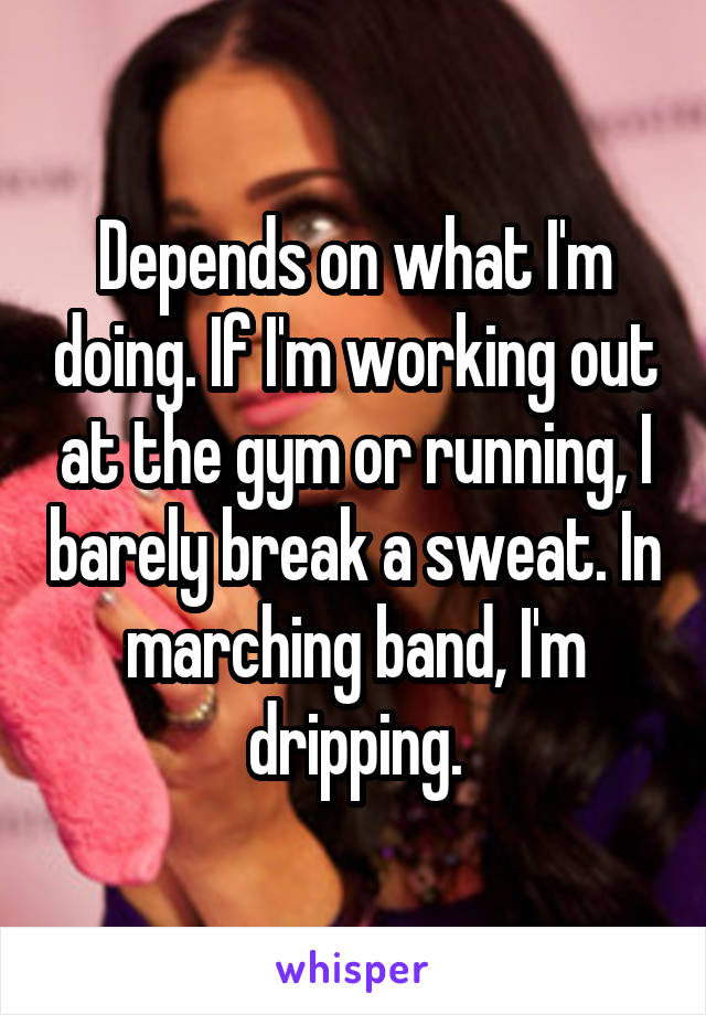 Depends on what I'm doing. If I'm working out at the gym or running, I barely break a sweat. In marching band, I'm dripping.