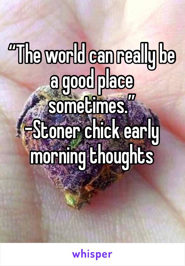“The world can really be a good place sometimes.” 
-Stoner chick early morning thoughts 