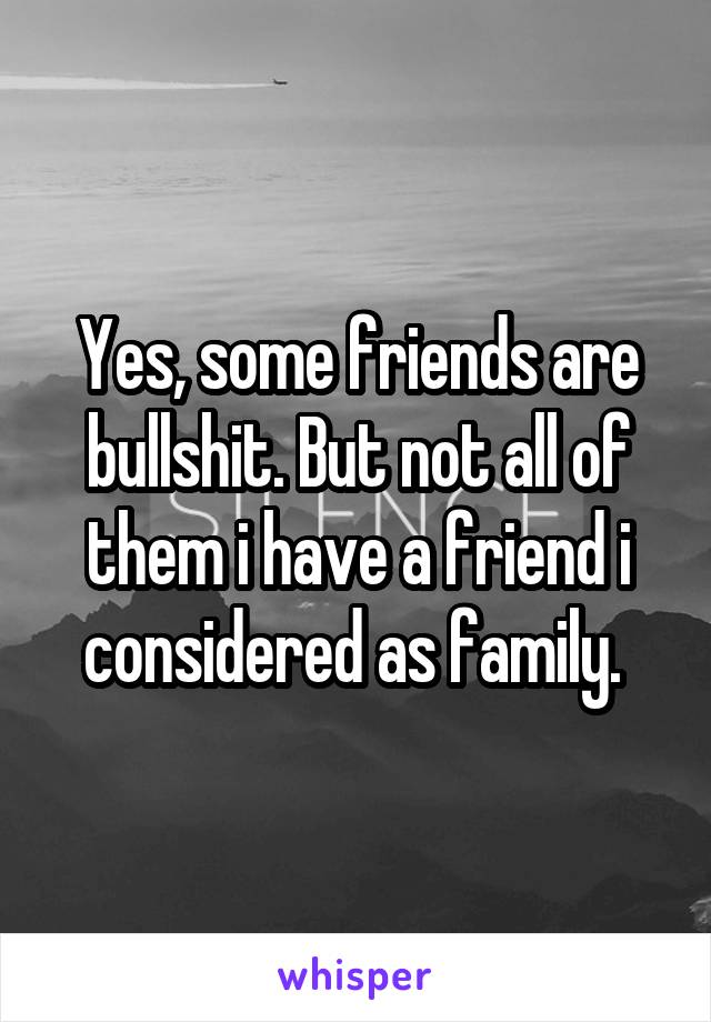 Yes, some friends are bullshit. But not all of them i have a friend i considered as family. 