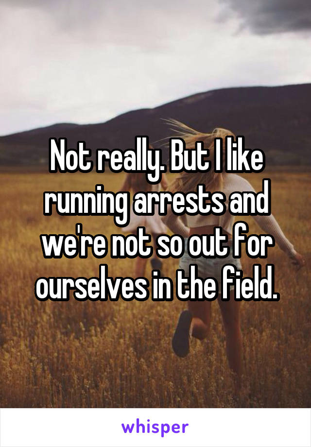 Not really. But I like running arrests and we're not so out for ourselves in the field.