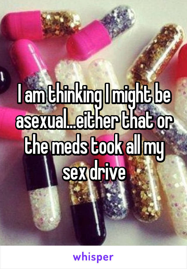 I am thinking I might be asexual...either that or the meds took all my sex drive