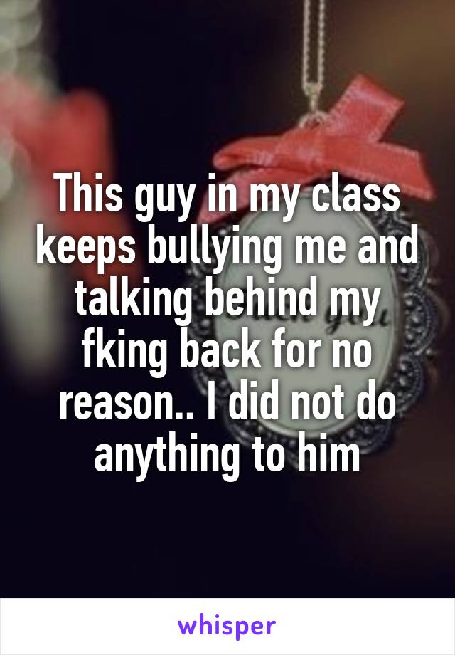 This guy in my class keeps bullying me and talking behind my fking back for no reason.. I did not do anything to him