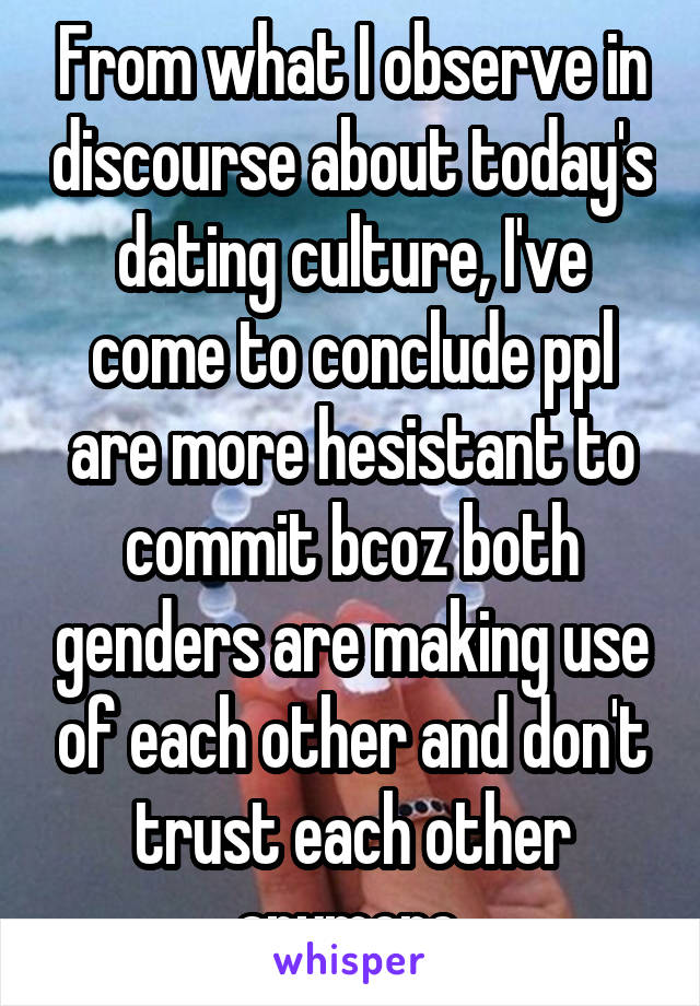 From what I observe in discourse about today's dating culture, I've come to conclude ppl are more hesistant to commit bcoz both genders are making use of each other and don't trust each other anymore.